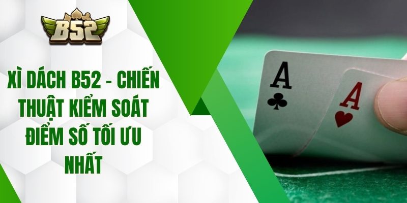 Xì Dách B52 – Chiến Thuật Kiểm Soát Điểm Số Tối Ưu Nhất